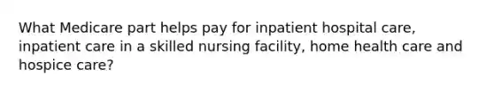 What Medicare part helps pay for inpatient hospital care, inpatient care in a skilled nursing facility, home health care and hospice care?