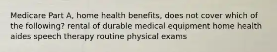 Medicare Part A, home health benefits, does not cover which of the following? rental of durable medical equipment home health aides speech therapy routine physical exams