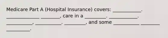 Medicare Part A (Hospital Insurance) covers: ____________. ______________ ________, care in a _________. ____________. ___________, ___________. _________, and some ___________ ________ __________.