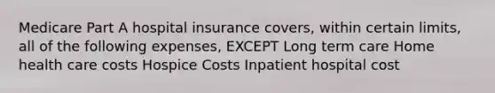 Medicare Part A hospital insurance covers, within certain limits, all of the following expenses, EXCEPT Long term care Home health care costs Hospice Costs Inpatient hospital cost