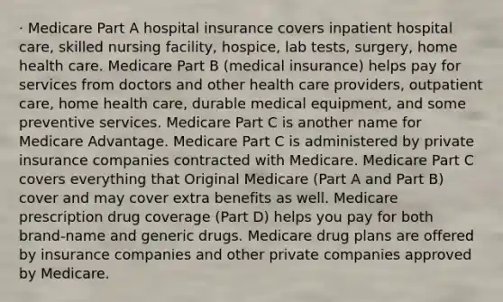 · Medicare Part A hospital insurance covers inpatient hospital care, skilled nursing facility, hospice, lab tests, surgery, home health care. Medicare Part B (medical insurance) helps pay for services from doctors and other health care providers, outpatient care, home health care, durable medical equipment, and some preventive services. Medicare Part C is another name for Medicare Advantage. Medicare Part C is administered by private insurance companies contracted with Medicare. Medicare Part C covers everything that Original Medicare (Part A and Part B) cover and may cover extra benefits as well. Medicare prescription drug coverage (Part D) helps you pay for both brand-name and generic drugs. Medicare drug plans are offered by insurance companies and other private companies approved by Medicare.