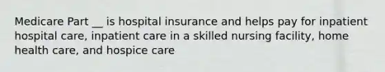 Medicare Part __ is hospital insurance and helps pay for inpatient hospital care, inpatient care in a skilled nursing facility, home health care, and hospice care