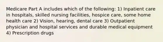 Medicare Part A includes which of the following: 1) Inpatient care in hospitals, skilled nursing facilities, hospice care, some home health care 2) Vision, hearing, dental care 3) Outpatient physician and hospital services and durable medical equipment 4) Prescription drugs