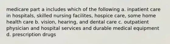 medicare part a includes which of the following a. inpatient care in hospitals, skilled nursing facilites, hospice care, some home health care b. vision, hearing, and dental care c. outpatient physician and hospital services and durable medical equipment d. prescription drugs