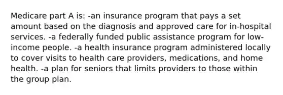 Medicare part A is: -an insurance program that pays a set amount based on the diagnosis and approved care for in-hospital services. -a federally funded public assistance program for low-income people. -a health insurance program administered locally to cover visits to health care providers, medications, and home health. -a plan for seniors that limits providers to those within the group plan.