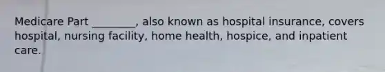 Medicare Part ________, also known as hospital insurance, covers hospital, nursing facility, home health, hospice, and inpatient care.