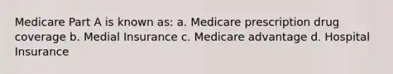 Medicare Part A is known as: a. Medicare prescription drug coverage b. Medial Insurance c. Medicare advantage d. Hospital Insurance