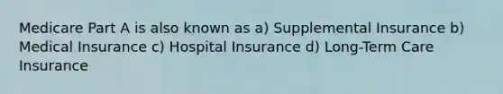 Medicare Part A is also known as a) Supplemental Insurance b) Medical Insurance c) Hospital Insurance d) Long-Term Care Insurance