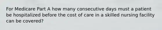 For Medicare Part A how many consecutive days must a patient be hospitalized before the cost of care in a skilled nursing facility can be covered?