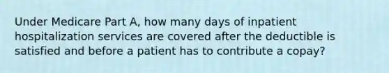 Under Medicare Part A, how many days of inpatient hospitalization services are covered after the deductible is satisfied and before a patient has to contribute a copay?