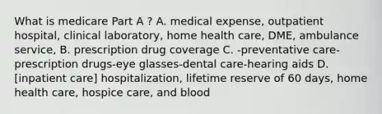 What is medicare Part A ? A. medical expense, outpatient hospital, clinical laboratory, home health care, DME, ambulance service, B. prescription drug coverage C. -preventative care-prescription drugs-eye glasses-dental care-hearing aids D. [inpatient care] hospitalization, lifetime reserve of 60 days, home health care, hospice care, and blood