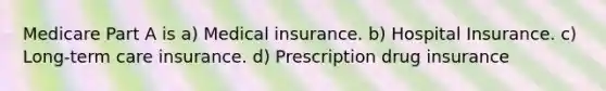 Medicare Part A is a) Medical insurance. b) Hospital Insurance. c) Long-term care insurance. d) Prescription drug insurance