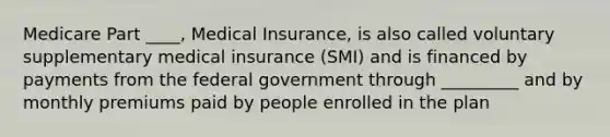 Medicare Part ____, Medical Insurance, is also called voluntary supplementary medical insurance (SMI) and is financed by payments from the federal government through _________ and by monthly premiums paid by people enrolled in the plan