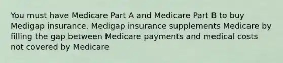 You must have Medicare Part A and Medicare Part B to buy Medigap insurance. Medigap insurance supplements Medicare by filling the gap between Medicare payments and medical costs not covered by Medicare