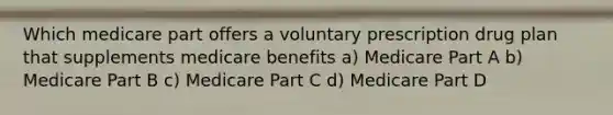 Which medicare part offers a voluntary prescription drug plan that supplements medicare benefits a) Medicare Part A b) Medicare Part B c) Medicare Part C d) Medicare Part D