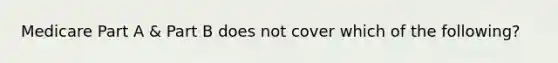 Medicare Part A & Part B does not cover which of the following?