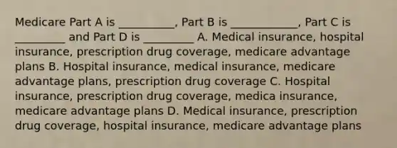 Medicare Part A is __________, Part B is ____________, Part C is _________ and Part D is _________ A. Medical insurance, hospital insurance, prescription drug coverage, medicare advantage plans B. Hospital insurance, medical insurance, medicare advantage plans, prescription drug coverage C. Hospital insurance, prescription drug coverage, medica insurance, medicare advantage plans D. Medical insurance, prescription drug coverage, hospital insurance, medicare advantage plans