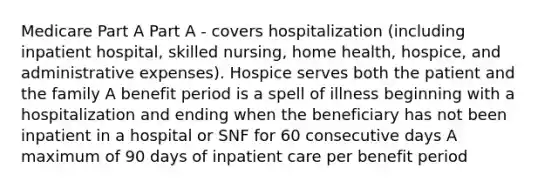 Medicare Part A Part A - covers hospitalization (including inpatient hospital, skilled nursing, home health, hospice, and administrative expenses). Hospice serves both the patient and the family A benefit period is a spell of illness beginning with a hospitalization and ending when the beneficiary has not been inpatient in a hospital or SNF for 60 consecutive days A maximum of 90 days of inpatient care per benefit period