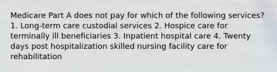 Medicare Part A does not pay for which of the following services? 1. Long-term care custodial services 2. Hospice care for terminally ill beneficiaries 3. Inpatient hospital care 4. Twenty days post hospitalization skilled nursing facility care for rehabilitation