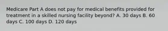 Medicare Part A does not pay for medical benefits provided for treatment in a skilled nursing facility beyond? A. 30 days B. 60 days C. 100 days D. 120 days