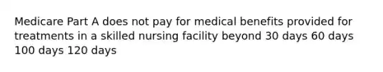 Medicare Part A does not pay for medical benefits provided for treatments in a skilled nursing facility beyond 30 days 60 days 100 days 120 days