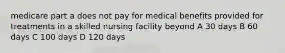 medicare part a does not pay for medical benefits provided for treatments in a skilled nursing facility beyond A 30 days B 60 days C 100 days D 120 days