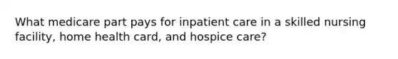 What medicare part pays for inpatient care in a skilled nursing facility, home health card, and hospice care?