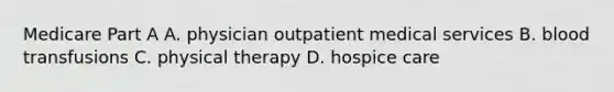 Medicare Part A A. physician outpatient medical services B. blood transfusions C. physical therapy D. hospice care