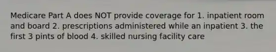 Medicare Part A does NOT provide coverage for 1. inpatient room and board 2. prescriptions administered while an inpatient 3. the first 3 pints of blood 4. skilled nursing facility care