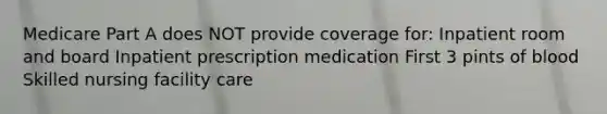 Medicare Part A does NOT provide coverage for: Inpatient room and board Inpatient prescription medication First 3 pints of blood Skilled nursing facility care