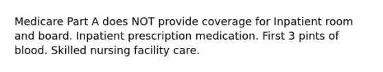 Medicare Part A does NOT provide coverage for Inpatient room and board. Inpatient prescription medication. First 3 pints of blood. Skilled nursing facility care.