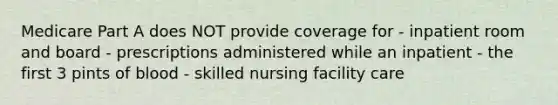 Medicare Part A does NOT provide coverage for - inpatient room and board - prescriptions administered while an inpatient - the first 3 pints of blood - skilled nursing facility care