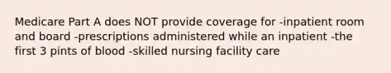 Medicare Part A does NOT provide coverage for -inpatient room and board -prescriptions administered while an inpatient -the first 3 pints of blood -skilled nursing facility care