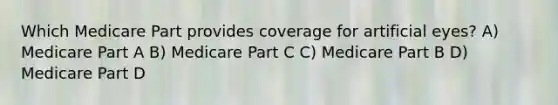 Which Medicare Part provides coverage for artificial eyes? A) Medicare Part A B) Medicare Part C C) Medicare Part B D) Medicare Part D