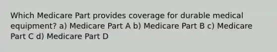 Which Medicare Part provides coverage for durable medical equipment? a) Medicare Part A b) Medicare Part B c) Medicare Part C d) Medicare Part D