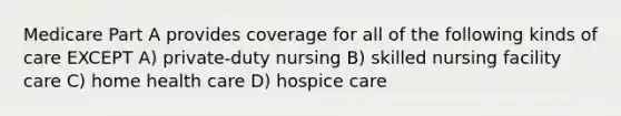 Medicare Part A provides coverage for all of the following kinds of care EXCEPT A) private-duty nursing B) skilled nursing facility care C) home health care D) hospice care