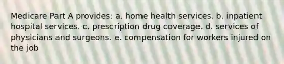 Medicare Part A provides: a. home health services. b. inpatient hospital services. c. prescription drug coverage. d. services of physicians and surgeons. e. compensation for workers injured on the job