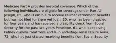 Medicare Part A provides hospital coverage. Which of the following individuals are eligible for coverage under Part A? Joseph, 65, who is eligible to receive railroad retirement benefits but has not filed for them yet Juan, 30, who has been disabled for four years and has received a disability check from Social Security for the past two years Penelope, 61, who is receiving kidney dialysis treatment and is in end-stage renal failure Anna, 72, who has just started receiving benefits from Social Security