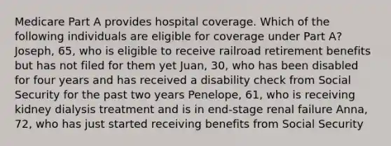 Medicare Part A provides hospital coverage. Which of the following individuals are eligible for coverage under Part A? Joseph, 65, who is eligible to receive railroad retirement benefits but has not filed for them yet Juan, 30, who has been disabled for four years and has received a disability check from Social Security for the past two years Penelope, 61, who is receiving kidney dialysis treatment and is in end-stage renal failure Anna, 72, who has just started receiving benefits from Social Security