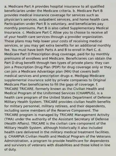 a. Medicare Part A provides hospital insurance to all qualified beneficiaries under the Medicare criteria. b. Medicare Part B provides medical insurance coverage for services such as physician's services, outpatient services, and home health care. Participation under Part B is voluntary, and beneficiaries pay monthly premiums. Part B is also called Supplementary Medical Insurance. c. Medicare Part C Allow you to choose to receive all of your health care services through a provider organization. These plans may help lower your costs of receiving medical services, or you may get extra benefits for an additional monthly fee. You must have both Parts A and B to enroll in Part C. d. Medicare Part D Prescription drug coverage, paid for by monthly premiums of enrollees and Medicare. Beneficiaries can obtain the Part D drug benefit through two types of private plans: they can join a Prescription Drug Plan (PDP) for drug coverage only or they can join a Medicare Advantage plan (MA) that covers both medical services and prescription drugs e. Medigap Medicare supplemental insurance sold by private companies to Original Medicare Plan beneficiaries to fill the gaps of coverage. f. TRICARE TRICARE, formerly known as the Civilian Health and Medical Program of the Uniformed Services (CHAMPUS), is a health care program of the United States Department of Defense Military Health System. TRICARE provides civilian health benefits for military personnel, military retirees, and their dependents, including some members of the Reserve Component. The TRICARE program is managed by TRICARE Management Activity (TMA) under the authority of the Assistant Secretary of Defense (Health Affairs). TRICARE is the civilian care component of the Military Health System, although historically it also included health care delivered in the military medical treatment facilities. g. CHAMPVA Civilian Health and Medical Program of the Veterans Administration, a program to provide healthcare for dependents and survivors of veterans with disabilities and those killed in line of duty.