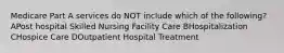 Medicare Part A services do NOT include which of the following? APost hospital Skilled Nursing Facility Care BHospitalization CHospice Care DOutpatient Hospital Treatment