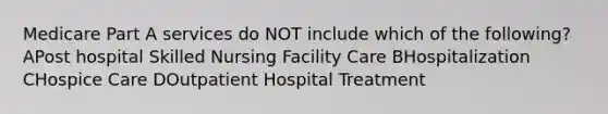 Medicare Part A services do NOT include which of the following? APost hospital Skilled Nursing Facility Care BHospitalization CHospice Care DOutpatient Hospital Treatment