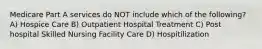 Medicare Part A services do NOT include which of the following? A) Hospice Care B) Outpatient Hospital Treatment C) Post hospital Skilled Nursing Facility Care D) Hospitilization