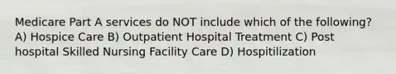 Medicare Part A services do NOT include which of the following? A) Hospice Care B) Outpatient Hospital Treatment C) Post hospital Skilled Nursing Facility Care D) Hospitilization