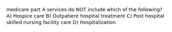 medicare part A services do NOT include which of the following? A) Hospice care B) Outpatient hospital treatment C) Post hospital skilled nursing facility care D) Hospitalization