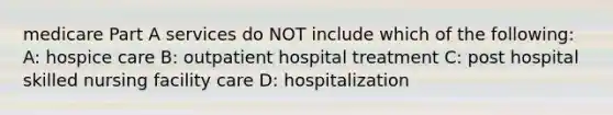 medicare Part A services do NOT include which of the following: A: hospice care B: outpatient hospital treatment C: post hospital skilled nursing facility care D: hospitalization