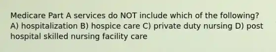 Medicare Part A services do NOT include which of the following? A) hospitalization B) hospice care C) private duty nursing D) post hospital skilled nursing facility care