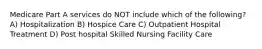 Medicare Part A services do NOT include which of the following? A) Hospitalization B) Hospice Care C) Outpatient Hospital Treatment D) Post hospital Skilled Nursing Facility Care