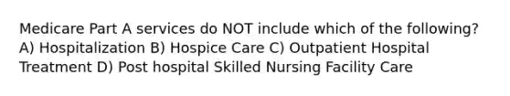 Medicare Part A services do NOT include which of the following? A) Hospitalization B) Hospice Care C) Outpatient Hospital Treatment D) Post hospital Skilled Nursing Facility Care