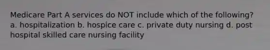 Medicare Part A services do NOT include which of the following? a. hospitalization b. hospice care c. private duty nursing d. post hospital skilled care nursing facility